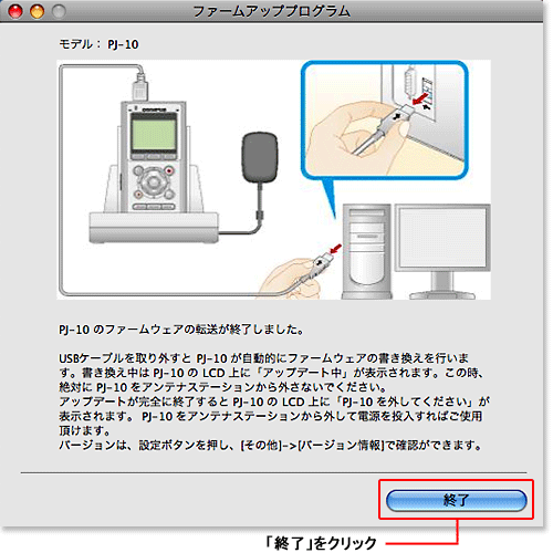 USBケーブルを取り外すとPJ-10が自動的にファームウェアの書き換えを行います。書き換え中はPJ-10のLCD上に「アップデート中」が表示されます。このとき、絶対にPJ-10をアンテナステーションから外さないでください。アップデートが完全に終了するとPJ-10のLCD上に「PJ-10を外してください」が表示されます。PJ-10をアンテナステーションから外して電源を投入すればご使用頂けます。バージョンは、設定ボタンを押し、[その他]->[バージョン情報]で確認ができます。