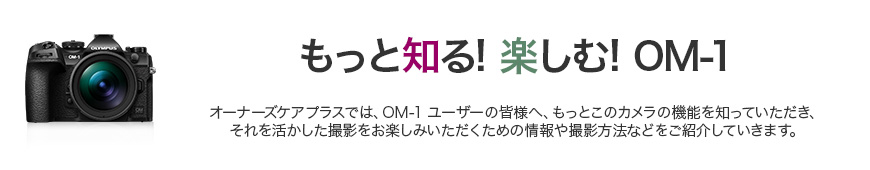 もっと知る！楽しむ！OM-1 オーナーズケアプラスでは、OM-1オーナーの皆様へ、もっとこのカメラの機能を知っていただき、それを活かした撮影をお楽しみいただく為の情報や撮影方法等をご紹介していきます。