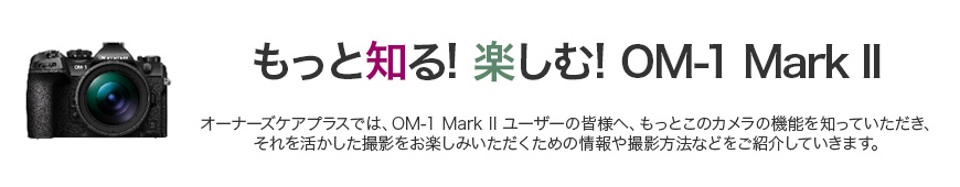 もっと知る！楽しむ！OM-1 オーナーズケアプラスでは、OM-1オーナーの皆様へ、もっとこのカメラの機能を知っていただき、それを活かした撮影をお楽しみいただく為の情報や撮影方法等をご紹介していきます。